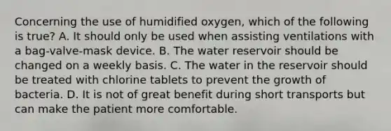 Concerning the use of humidified​ oxygen, which of the following is​ true? A. It should only be used when assisting ventilations with a​ bag-valve-mask device. B. The water reservoir should be changed on a weekly basis. C. The water in the reservoir should be treated with chlorine tablets to prevent the growth of bacteria. D. It is not of great benefit during short transports but can make the patient more comfortable.