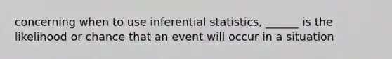 concerning when to use inferential statistics, ______ is the likelihood or chance that an event will occur in a situation