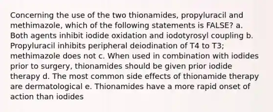 Concerning the use of the two thionamides, propyluracil and methimazole, which of the following statements is FALSE? a. Both agents inhibit iodide oxidation and iodotyrosyl coupling b. Propyluracil inhibits peripheral deiodination of T4 to T3; methimazole does not c. When used in combination with iodides prior to surgery, thionamides should be given prior iodide therapy d. The most common side effects of thionamide therapy are dermatological e. Thionamides have a more rapid onset of action than iodides