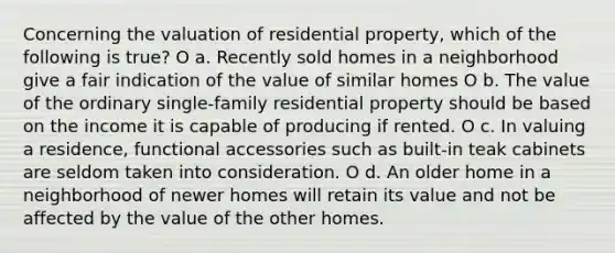 Concerning the valuation of residential property, which of the following is true? O a. Recently sold homes in a neighborhood give a fair indication of the value of similar homes O b. The value of the ordinary single-family residential property should be based on the income it is capable of producing if rented. O c. In valuing a residence, functional accessories such as built-in teak cabinets are seldom taken into consideration. O d. An older home in a neighborhood of newer homes will retain its value and not be affected by the value of the other homes.