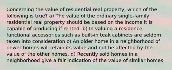 Concerning the value of residential real property, which of the following is true? a) The value of the ordinary single-family residential real property should be based on the income it is capable of producing if rented. b) In valuing a residence, functional accessories such as built-in teak cabinets are seldom taken into consideration c) An older home in a neighborhood of newer homes will retain its value and not be affected by the value of the other homes. d) Recently sold homes in a neighborhood give a fair indication of the value of similar homes.