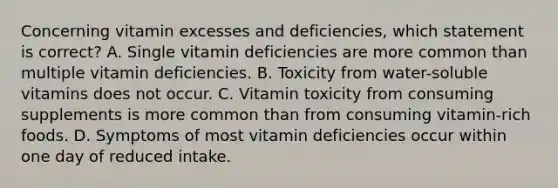 Concerning vitamin excesses and deficiencies, which statement is correct? A. Single vitamin deficiencies are more common than multiple vitamin deficiencies. B. Toxicity from water-soluble vitamins does not occur. C. Vitamin toxicity from consuming supplements is more common than from consuming vitamin-rich foods. D. Symptoms of most vitamin deficiencies occur within one day of reduced intake.