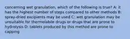 concerning wet granulation, which of the following is true? A: it has the highest number of steps compared to other methods B: spray-dried excipients may be used C: wet granulation may be unsuitable for thermolabile drugs or drugs that are prone to hydrolysis D: tablets produced by this method are prone to capping