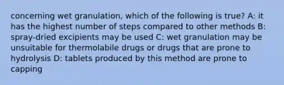 concerning wet granulation, which of the following is true? A: it has the highest number of steps compared to other methods B: spray-dried excipients may be used C: wet granulation may be unsuitable for thermolabile drugs or drugs that are prone to hydrolysis D: tablets produced by this method are prone to capping