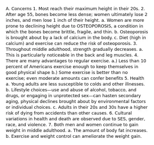 A. Concerns 1. Most reach their maximum height in their 20s. 2. After age 55, bones become less dense; women ultimately lose 2 inches, and men lose 1 inch of their height. a. Women are more prone to declining height due to OSTEOPOROSIS, a condition in which the bones become brittle, fragile, and thin. b. Osteoporosis is brought about by a lack of calcium in the body. c. Diet (high in calcium) and exercise can reduce the risk of osteoporosis. 3. Throughout middle adulthood, strength gradually decreases. a. This is particularly noticeable in the back and leg muscles. 4. There are many advantages to regular exercise. a.) Less than 10 percent of Americans exercise enough to keep themselves in good physical shape b.) Some exercise is better than no exercise; even moderate amounts can confer benefits 5. Health a. Young adults are less susceptible to colds and other illnesses. b. Lifestyle choices—use and abuse of alcohol, tobacco, and drugs, or engaging in unprotected sex—can hasten secondary aging, physical declines brought about by environmental factors or individual choices. c. Adults in their 20s and 30s have a higher risk of dying from accidents than other causes. 6. Cultural variations in health and death are observed due to SES, gender, race, and violence. 7. Both men and women continue to gain weight in middle adulthood. a. The amount of body fat increases. b. Exercise and weight control can ameliorate the weight gain.