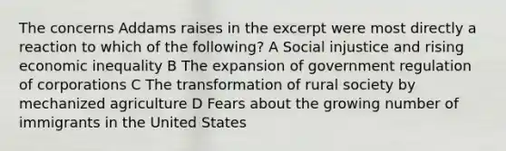 The concerns Addams raises in the excerpt were most directly a reaction to which of the following? A Social injustice and rising economic inequality B The expansion of government regulation of corporations C The transformation of rural society by mechanized agriculture D Fears about the growing number of immigrants in the United States