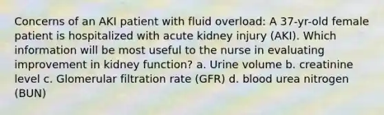 Concerns of an AKI patient with fluid overload: A 37-yr-old female patient is hospitalized with acute kidney injury (AKI). Which information will be most useful to the nurse in evaluating improvement in kidney function? a. Urine volume b. creatinine level c. Glomerular filtration rate (GFR) d. blood urea nitrogen (BUN)