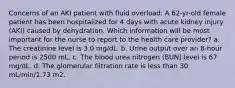 Concerns of an AKI patient with fluid overload: A 62-yr-old female patient has been hospitalized for 4 days with acute kidney injury (AKI) caused by dehydration. Which information will be most important for the nurse to report to the health care provider? a. The creatinine level is 3.0 mg/dL. b. Urine output over an 8-hour period is 2500 mL. c. The blood urea nitrogen (BUN) level is 67 mg/dL. d. The glomerular filtration rate is less than 30 mL/min/1.73 m2.