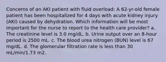 Concerns of an AKI patient with fluid overload: A 62-yr-old female patient has been hospitalized for 4 days with acute kidney injury (AKI) caused by dehydration. Which information will be most important for the nurse to report to the health care provider? a. The creatinine level is 3.0 mg/dL. b. Urine output over an 8-hour period is 2500 mL. c. The blood urea nitrogen (BUN) level is 67 mg/dL. d. The glomerular filtration rate is less than 30 mL/min/1.73 m2.