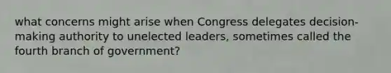 what concerns might arise when Congress delegates decision-making authority to unelected leaders, sometimes called the fourth branch of government?