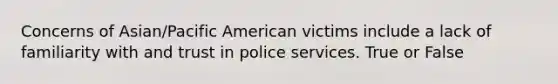 Concerns of Asian/Pacific American victims include a lack of familiarity with and trust in police services. True or False