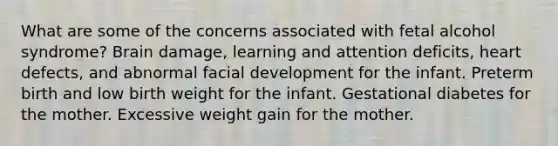 What are some of the concerns associated with fetal alcohol syndrome? Brain damage, learning and attention deficits, heart defects, and abnormal facial development for the infant. Preterm birth and low birth weight for the infant. Gestational diabetes for the mother. Excessive weight gain for the mother.