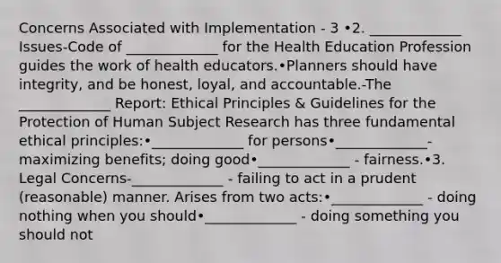 Concerns Associated with Implementation - 3 •2. _____________ Issues-Code of _____________ for the Health Education Profession guides the work of health educators.•Planners should have integrity, and be honest, loyal, and accountable.-The _____________ Report: Ethical Principles & Guidelines for the Protection of Human Subject Research has three fundamental ethical principles:•_____________ for persons•_____________- maximizing benefits; doing good•_____________ - fairness.•3. Legal Concerns-_____________ - failing to act in a prudent (reasonable) manner. Arises from two acts:•_____________ - doing nothing when you should•_____________ - doing something you should not