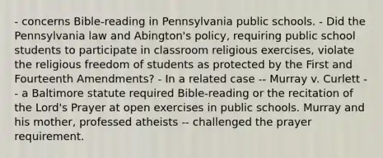 - concerns Bible-reading in Pennsylvania public schools. - Did the Pennsylvania law and Abington's policy, requiring public school students to participate in classroom religious exercises, violate the religious freedom of students as protected by the First and Fourteenth Amendments? - In a related case -- Murray v. Curlett -- a Baltimore statute required Bible-reading or the recitation of the Lord's Prayer at open exercises in public schools. Murray and his mother, professed atheists -- challenged the prayer requirement.