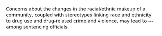 Concerns about the changes in the racial/ethnic makeup of a community, coupled with stereotypes linking race and ethnicity to drug use and drug-related crime and violence, may lead to --- among sentencing officials.