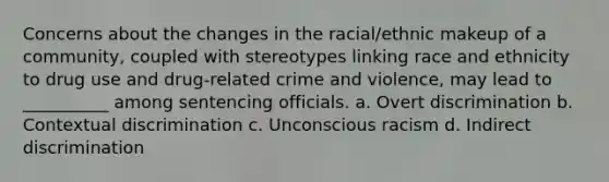 Concerns about the changes in the racial/ethnic makeup of a community, coupled with stereotypes linking race and ethnicity to drug use and drug-related crime and violence, may lead to __________ among sentencing officials. a. Overt discrimination b. Contextual discrimination c. Unconscious racism d. Indirect discrimination