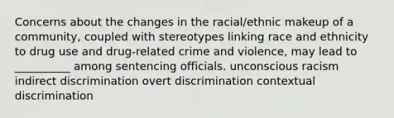 Concerns about the changes in the racial/ethnic makeup of a community, coupled with stereotypes linking race and ethnicity to drug use and drug-related crime and violence, may lead to __________ among sentencing officials. unconscious racism indirect discrimination overt discrimination contextual discrimination