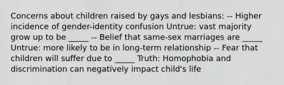 Concerns about children raised by gays and lesbians: -- Higher incidence of gender-identity confusion Untrue: vast majority grow up to be _____ -- Belief that same-sex marriages are _____ Untrue: more likely to be in long-term relationship -- Fear that children will suffer due to _____ Truth: Homophobia and discrimination can negatively impact child's life