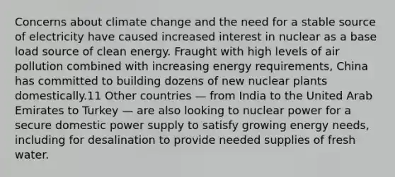 Concerns about climate change and the need for a stable source of electricity have caused increased interest in nuclear as a base load source of clean energy. Fraught with high levels of air pollution combined with increasing energy requirements, China has committed to building dozens of new nuclear plants domestically.11 Other countries — from India to the United Arab Emirates to Turkey — are also looking to nuclear power for a secure domestic power supply to satisfy growing energy needs, including for desalination to provide needed supplies of fresh water.