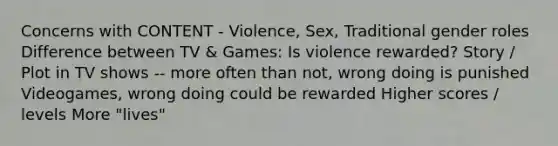 Concerns with CONTENT - Violence, Sex, Traditional gender roles Difference between TV & Games: Is violence rewarded? Story / Plot in TV shows -- more often than not, wrong doing is punished Videogames, wrong doing could be rewarded Higher scores / levels More "lives"