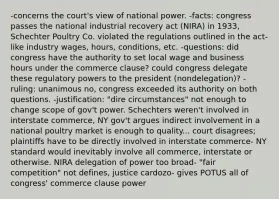 -concerns the court's view of national power. -facts: congress passes the national industrial recovery act (NIRA) in 1933, Schechter Poultry Co. violated the regulations outlined in the act- like industry wages, hours, conditions, etc. -questions: did congress have the authority to set local wage and business hours under the commerce clause? could congress delegate these regulatory powers to the president (nondelegation)? -ruling: unanimous no, congress exceeded its authority on both questions. -justification: "dire circumstances" not enough to change scope of gov't power. Schechters weren't involved in interstate commerce, NY gov't argues indirect involvement in a national poultry market is enough to quality... court disagrees; plaintiffs have to be directly involved in interstate commerce- NY standard would inevitably involve all commerce, interstate or otherwise. NIRA delegation of power too broad- "fair competition" not defines, justice cardozo- gives POTUS all of congress' commerce clause power