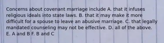 Concerns about covenant marriage include A. that it infuses religious ideals into state laws. B. that it may make it more difficult for a spouse to leave an abusive marriage. C. that legally mandated counseling may not be effective. D. all of the above. E. A and B F. B and C