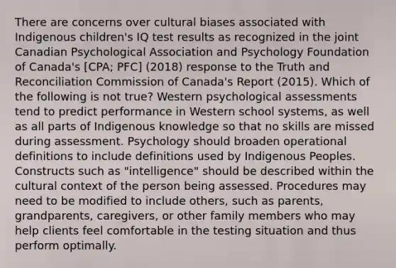 There are concerns over cultural biases associated with Indigenous children's IQ test results as recognized in the joint Canadian Psychological Association and Psychology Foundation of Canada's [CPA; PFC] (2018) response to the Truth and Reconciliation Commission of Canada's Report (2015). Which of the following is not true? Western psychological assessments tend to predict performance in Western school systems, as well as all parts of Indigenous knowledge so that no skills are missed during assessment. Psychology should broaden operational definitions to include definitions used by Indigenous Peoples. Constructs such as "intelligence" should be described within the cultural context of the person being assessed. Procedures may need to be modified to include others, such as parents, grandparents, caregivers, or other family members who may help clients feel comfortable in the testing situation and thus perform optimally.