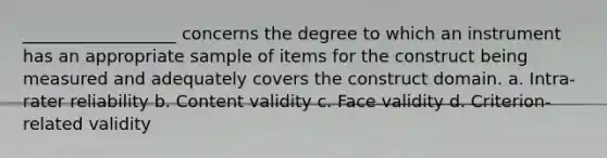 __________________ concerns the degree to which an instrument has an appropriate sample of items for the construct being measured and adequately covers the construct domain. a. Intra-rater reliability b. Content validity c. Face validity d. Criterion-related validity