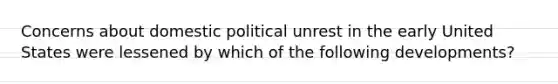 Concerns about domestic political unrest in the early United States were lessened by which of the following developments?