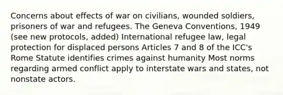 Concerns about effects of war on civilians, wounded soldiers, prisoners of war and refugees. The Geneva Conventions, 1949 (see new protocols, added) International refugee law, legal protection for displaced persons Articles 7 and 8 of the ICC's Rome Statute identifies crimes against humanity Most norms regarding armed conflict apply to interstate wars and states, not nonstate actors.