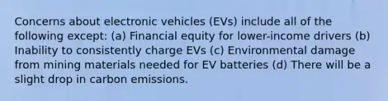 Concerns about electronic vehicles (EVs) include all of the following except: (a) Financial equity for lower-income drivers (b) Inability to consistently charge EVs (c) Environmental damage from mining materials needed for EV batteries (d) There will be a slight drop in carbon emissions.