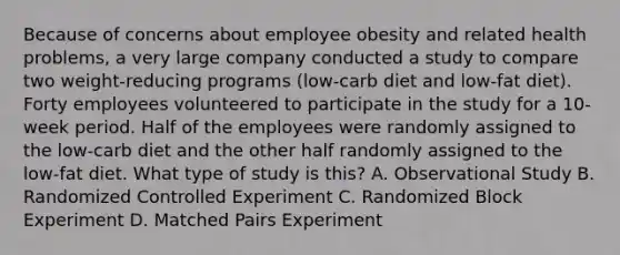 Because of concerns about employee obesity and related health problems, a very large company conducted a study to compare two weight-reducing programs (low-carb diet and low-fat diet). Forty employees volunteered to participate in the study for a 10-week period. Half of the employees were randomly assigned to the low-carb diet and the other half randomly assigned to the low-fat diet. What type of study is this? A. Observational Study B. Randomized Controlled Experiment C. Randomized Block Experiment D. Matched Pairs Experiment