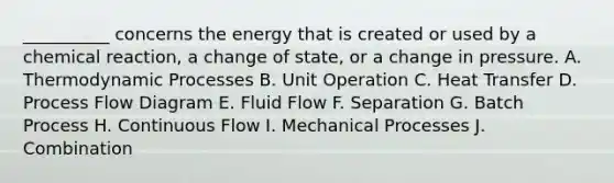 __________ concerns the energy that is created or used by a chemical reaction, a change of state, or a change in pressure. A. Thermodynamic Processes B. Unit Operation C. Heat Transfer D. Process Flow Diagram E. Fluid Flow F. Separation G. Batch Process H. Continuous Flow I. Mechanical Processes J. Combination