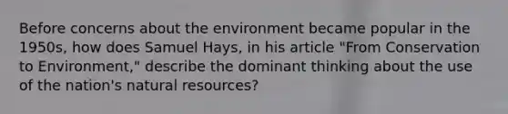 Before concerns about the environment became popular in the 1950s, how does Samuel Hays, in his article "From Conservation to Environment," describe the dominant thinking about the use of the nation's <a href='https://www.questionai.com/knowledge/k6l1d2KrZr-natural-resources' class='anchor-knowledge'>natural resources</a>?