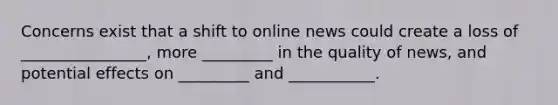 Concerns exist that a shift to online news could create a loss of ________________, more _________ in the quality of news, and potential effects on _________ and ___________.