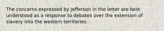 The concerns expressed by Jefferson in the letter are best understood as a response to debates over the extension of slavery into the western territories.