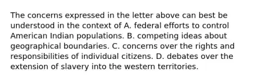 The concerns expressed in the letter above can best be understood in the context of A. federal efforts to control American Indian populations. B. competing ideas about geographical boundaries. C. concerns over the rights and responsibilities of individual citizens. D. debates over the extension of slavery into the western territories.