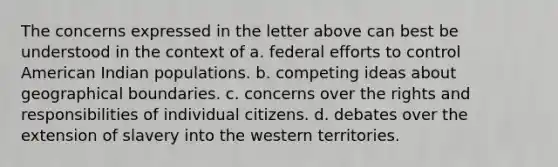 The concerns expressed in the letter above can best be understood in the context of a. federal efforts to control American Indian populations. b. competing ideas about geographical boundaries. c. concerns over the rights and responsibilities of individual citizens. d. debates over the extension of slavery into the western territories.