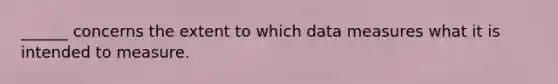 ______ concerns the extent to which data measures what it is intended to measure.