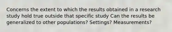 Concerns the extent to which the results obtained in a research study hold true outside that specific study Can the results be generalized to other populations? Settings? Measurements?