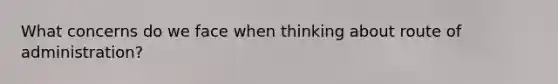 What concerns do we face when thinking about route of administration?