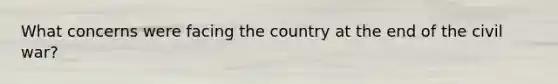 What concerns were facing the country at the end of the civil war?