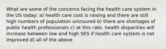 What are some of the concerns facing the health care system in the US today: a) health care cost is raising and there are still high numbers of population uninsured b) there are shortages of public health professionals c) at this rate, health disparities will increase between low and high SES if health care system is not improved d) all of the above