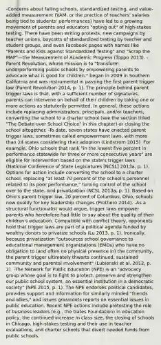 -Concerns about failing schools, standardized testing, and value-added measurement (VAM, or the practice of teachers' salaries being tied to students' performances) have led to a growing movement of parents and educators "opting out" of high-stakes testing. There have been writing protests, new campaigns by teacher unions, boycotts of standardized testing by teacher and student groups, and even Facebook pages with names like "Parents and Kids against Standardized Testing" and "Scrap the MAP"—the Measurement of Academic Progress (Toppo 2013). -Parent Revolution, whose mission is to "transform underperforming public schools by empowering parents to advocate what is good for children," began in 2009 in Southern California and was instrumental in passing the first parent trigger law (Parent Revolution 2014, p. 1). The principle behind parent trigger laws is that, with a sufficient number of signatures, parents can intervene on behalf of their children by taking one or more actions as statutorily permitted. In general, these actions include replacing administrators, principals, and/or teachers, converting the school to a charter school (see the section titled "The Debate over School Choice" in this chapter) or closing the school altogether. -To date, seven states have enacted parent trigger laws, sometimes called empowerment laws, with more than 24 states considering their adoption (Lindstrom 2015). For example, Ohio schools that rank "in the lowest five percent in performance statewide for three or more consecutive years" are eligible for intervention based on the state's trigger laws (National Conference of State Legislatures [NCSL] 2013a, p. 1). Options for action include converting the school to a charter school, replacing "at least 70 percent of the school's personnel related to its poor performance," turning control of the school over to the state, and privatization (NCSL 2013a, p. 1). Based on Ohio's parent trigger law, 20 percent of Columbus, Ohio, schools now qualify for key leadership changes (Prothero 2014). -As a structural functionalist would argue, trigger laws empower parents who heretofore had little to say about the quality of their children's education. Compatible with conflict theory, opponents hold that trigger laws are part of a political agenda funded by wealthy donors to privatize schools (Lu 2013, p. 1). Ironically, because privatization "outsources school governance to educational management organizations (EMOs) who have no obligation to (and often no physical presence in) the community, the parent trigger ultimately thwarts continued, sustained community and parental involvement" (Lubienski et al. 2012, p. 2). -The Network for Public Education (NPE) is an "advocacy group whose goal is to fight to protect, preserve and strengthen our public school system, an essential institution in a democratic society" (NPE 2015, p. 1). The NPE endorses political candidates, provides support and information for similarly minded "friends and allies," and issues grassroots reports on essential issues in public education. Recent NPE actions include protesting the role of business leaders (e.g., the Gates Foundation) in education policy, the continued increase in class size, the closing of schools in Chicago, high-stakes testing and their use in teacher evaluations, and charter schools that divert needed funds from public schools.