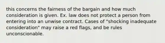 this concerns the fairness of the bargain and how much consideration is given. Ex. law does not protect a person from entering into an unwise contract. Cases of "shocking inadequate consideration" may raise a red flags, and be rules unconscionable.