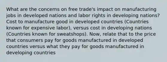 What are the concerns on free trade's impact on manufacturing jobs in developed nations and labor rights in developing nations? Cost to manufacture good in developed countries (Countries known for expensive labor), versus cost in developing nations (Countries known for sweatshops). Now, relate that to the price that consumers pay for goods manufactured in developed countries versus what they pay for goods manufactured in developing countries