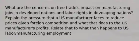 What are the concerns on free trade's impact on manufacturing jobs in developed nations and labor rights in developing nations? Explain the pressure that a US manufacturer faces to reduce prices given foreign competition and what that does to the US manufacturer's profits. Relate that to what then happens to US labor/manufacturing employment