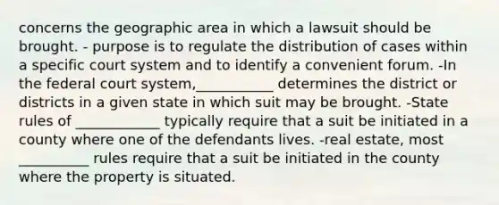 concerns the geographic area in which a lawsuit should be brought. - purpose is to regulate the distribution of cases within a specific court system and to identify a convenient forum. -In the federal court system,___________ determines the district or districts in a given state in which suit may be brought. -State rules of ____________ typically require that a suit be initiated in a county where one of the defendants lives. -real estate, most __________ rules require that a suit be initiated in the county where the property is situated.