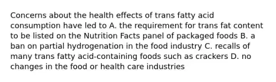 Concerns about the health effects of trans fatty acid consumption have led to A. the requirement for trans fat content to be listed on the Nutrition Facts panel of packaged foods B. a ban on partial hydrogenation in the food industry C. recalls of many trans fatty acid-containing foods such as crackers D. no changes in the food or health care industries