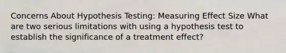 Concerns About Hypothesis Testing: Measuring Effect Size What are two serious limitations with using a hypothesis test to establish the significance of a treatment effect?